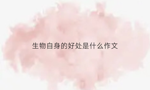 生物自身的好处是什么作文(生物对我们的重要性)