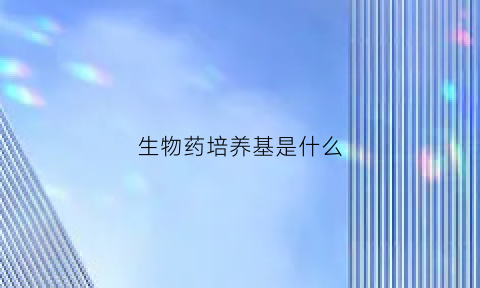 生物药培养基是什么(生物药细胞培养)