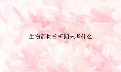生物药物分析期末考什么(生物药物分析的基本任务有哪几个方面)