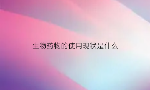 生物药物的使用现状是什么(生物药物的重要性)