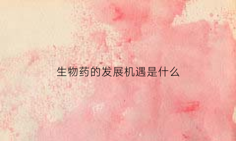 生物药的发展机遇是什么(生物药品的发展前景)