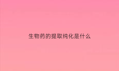 生物药的提取纯化是什么(生物化学药物常用的提取方法有哪些)
