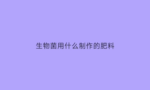 生物菌用什么制作的肥料(生物菌肥料有什么好处)