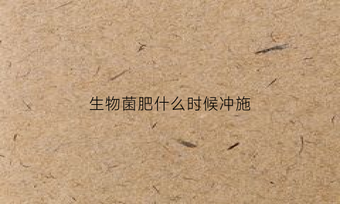 生物菌肥什么时候冲施(生物菌肥什么时候用好)