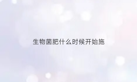 生物菌肥什么时候开始施(生物菌肥施肥方法视频)