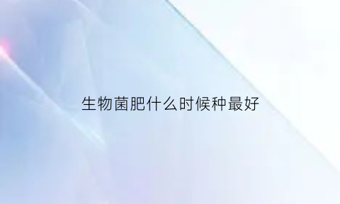 生物菌肥什么时候种最好(生物菌肥什么时候施最好)