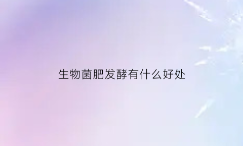 生物菌肥发酵有什么好处(生物菌肥有肥效吗)