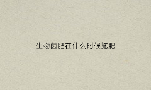 生物菌肥在什么时候施肥(生物菌肥什么时候用好)