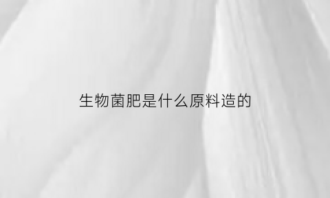 生物菌肥是什么原料造的(生物菌肥的原料是什么制作的)