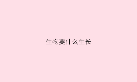 生物要什么生长(生物在生长过程中都需要什么)