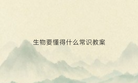 生物要懂得什么常识教案(生物知识的重要性)