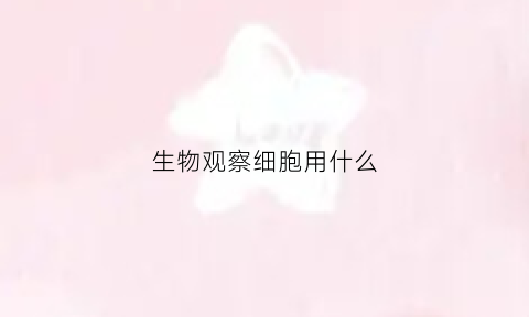 生物观察细胞用什么(观察细胞应先用什么再用什么)