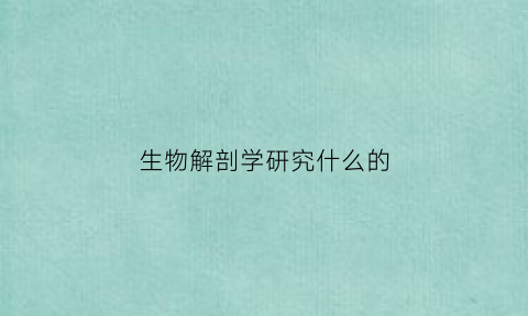 生物解剖学研究什么的(生物解剖学专业的大学)