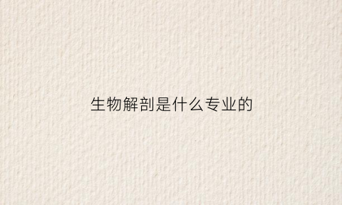 生物解剖是什么专业的(生物科学解剖什么)