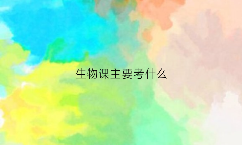 生物课主要考什么(生物课是干什么的)