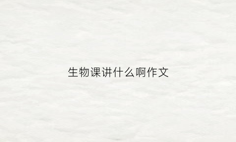 生物课讲什么啊作文(生物课讲什么啊作文三年级)