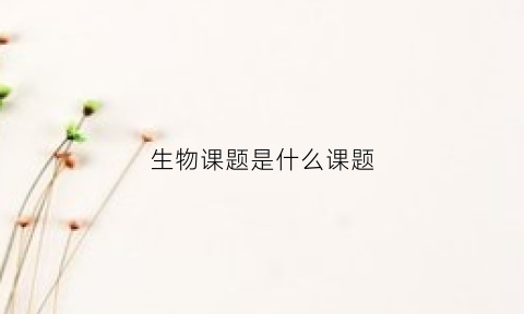 生物课题是什么课题(生物课题名称有哪些)