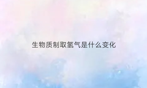 生物质制取氢气是什么变化(生物质制取氢气是什么变化过程)