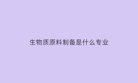 生物质原料制备是什么专业(生物质原料发展趋势)