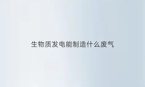 生物质发电能制造什么废气(生物质发电的前景)