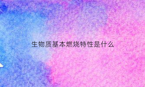 生物质基本燃烧特性是什么(生物质基本燃烧特性是什么)