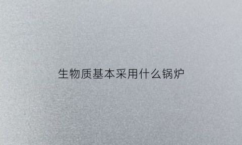 生物质基本采用什么锅炉(生物质专用锅炉的特征)