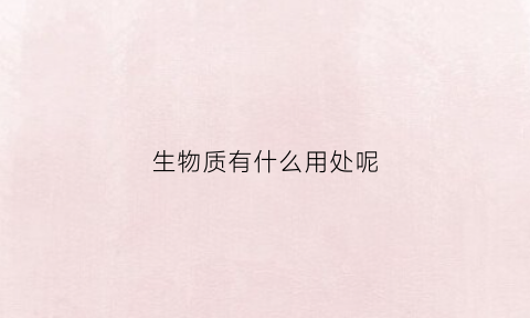 生物质有什么用处呢(生物质可以干嘛)