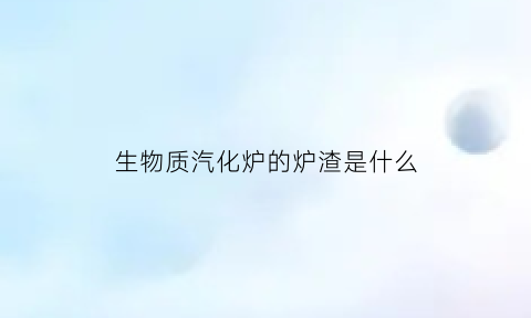 生物质汽化炉的炉渣是什么(生物质气化炉工作原理)