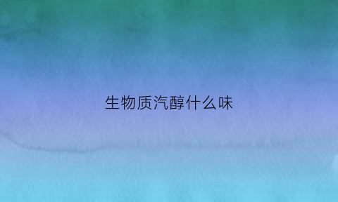 生物质汽醇什么味(生物醇汽油对车的危害)