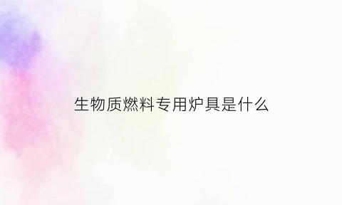 生物质燃料专用炉具是什么(生物质燃料专用炉具是什么材质)