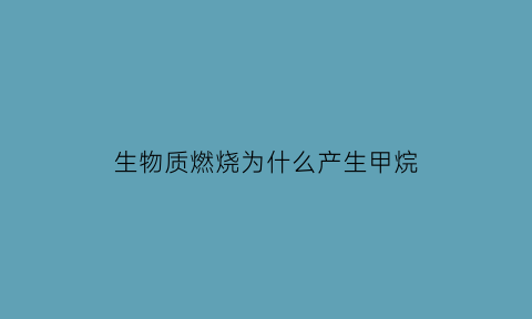 生物质燃烧为什么产生甲烷(生物质燃烧会产生的污染物)