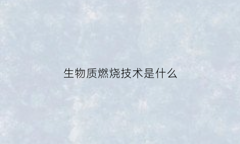 生物质燃烧技术是什么(生物质燃烧技术有哪些)
