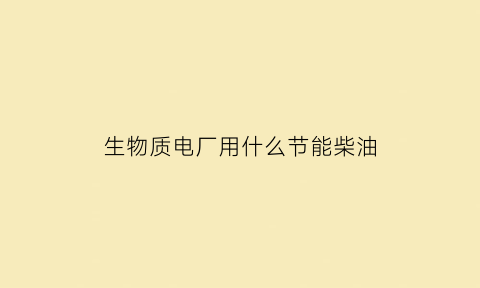 生物质电厂用什么节能柴油(生物电厂燃料)