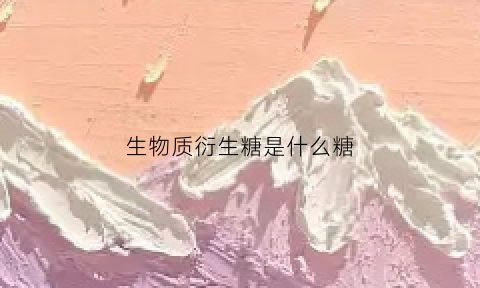 生物质衍生糖是什么糖(生物质糖类)