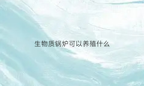 生物质锅炉可以养殖什么(生物质锅炉可以使用吗)