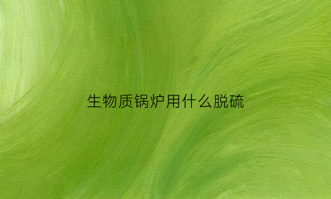 生物质锅炉用什么脱硫(生物质锅炉用什么燃料)