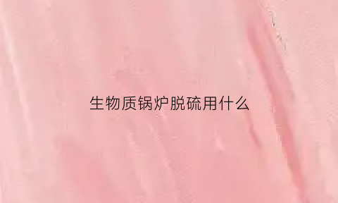 生物质锅炉脱硫用什么(生物质锅炉脱硝方案)