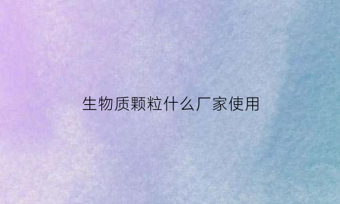 生物质颗粒什么厂家使用(生物质颗粒用途哪里)