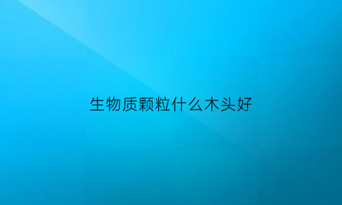 生物质颗粒什么木头好(生物质木质颗粒)