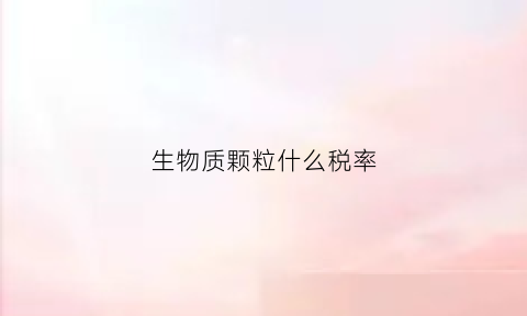 生物质颗粒什么税率(生物质颗粒税收政策)