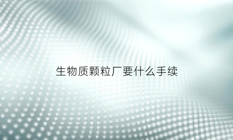 生物质颗粒厂要什么手续(生物质颗粒厂需要什么手续)
