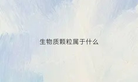 生物质颗粒属于什么(生物质颗粒属于什么行业)