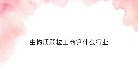 生物质颗粒工商算什么行业(生物质颗粒适用什么企业)