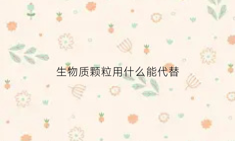 生物质颗粒用什么能代替(生物质颗粒添加什么能提高热量呢)