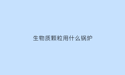 生物质颗粒用什么锅炉(生物质颗粒什么锅炉厂需要用)