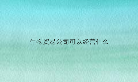 生物贸易公司可以经营什么(生物科技和贸易公司的区别)