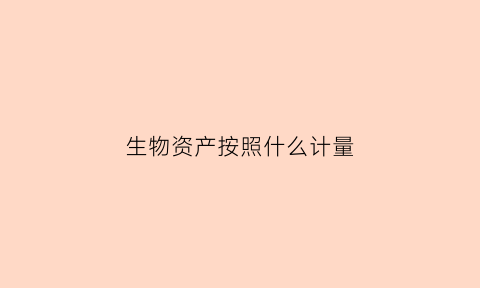 生物资产按照什么计量(生物资产的计量)