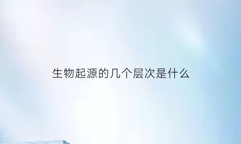 生物起源的几个层次是什么(生物起源的几个阶段)