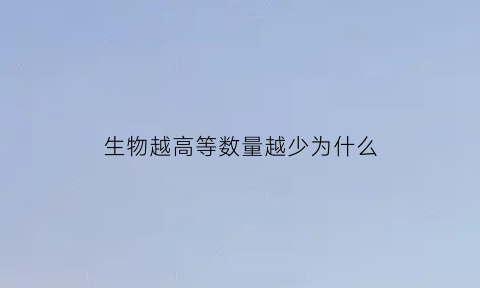 生物越高等数量越少为什么(越高等的生物含有的能量越多)