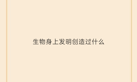 生物身上发明创造过什么(生物的创造发明物和用途)